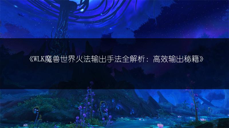 《WLK魔兽世界火法输出手法全解析：高效输出秘籍》