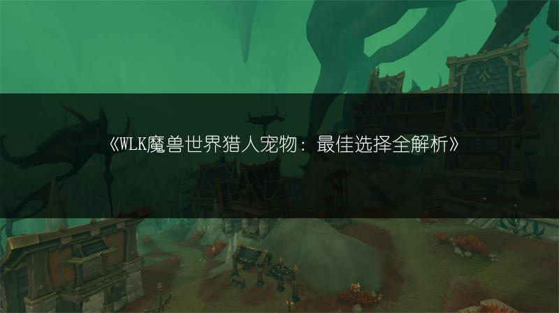 《WLK魔兽世界猎人宠物：最佳选择全解析》
