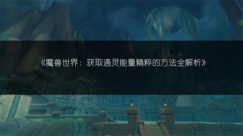 《魔兽世界：获取通灵能量精粹的方法全解析》