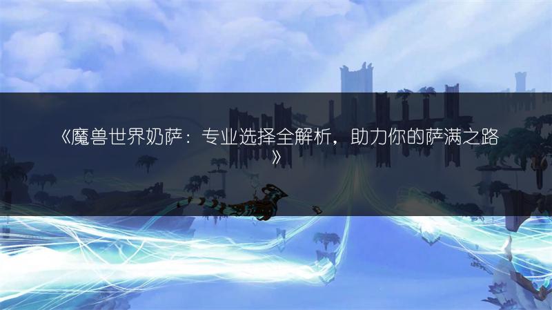 《魔兽世界奶萨：专业选择全解析，助力你的萨满之路》