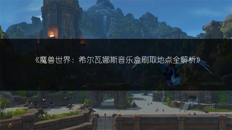 《魔兽世界：希尔瓦娜斯音乐盒刷取地点全解析》