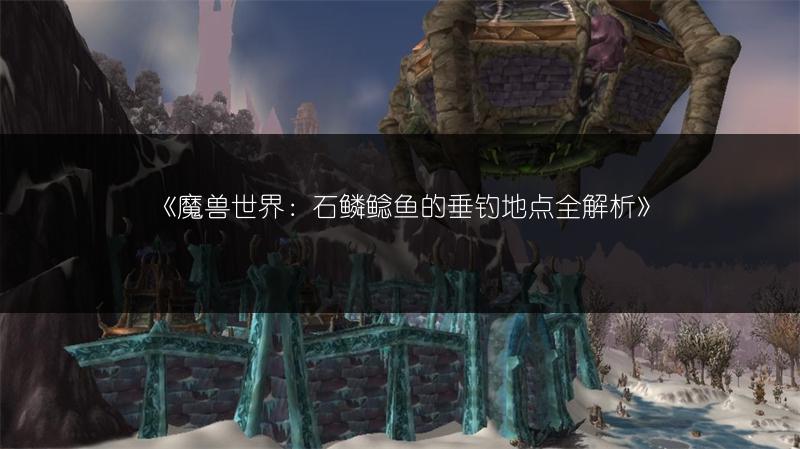 《魔兽世界：石鳞鲶鱼的垂钓地点全解析》