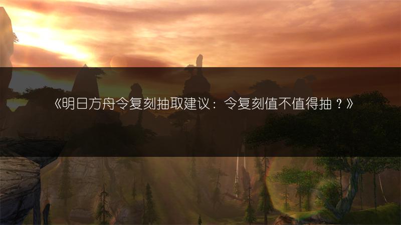 《明日方舟令复刻抽取建议：令复刻值不值得抽？》