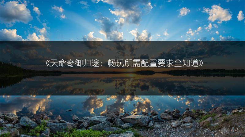 《天命奇御归途：畅玩所需配置要求全知道》