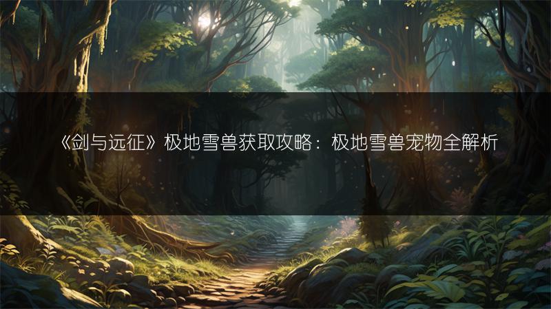 《剑与远征》极地雪兽获取攻略：极地雪兽宠物全解析