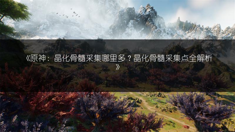 《原神：晶化骨髓采集哪里多？晶化骨髓采集点全解析》