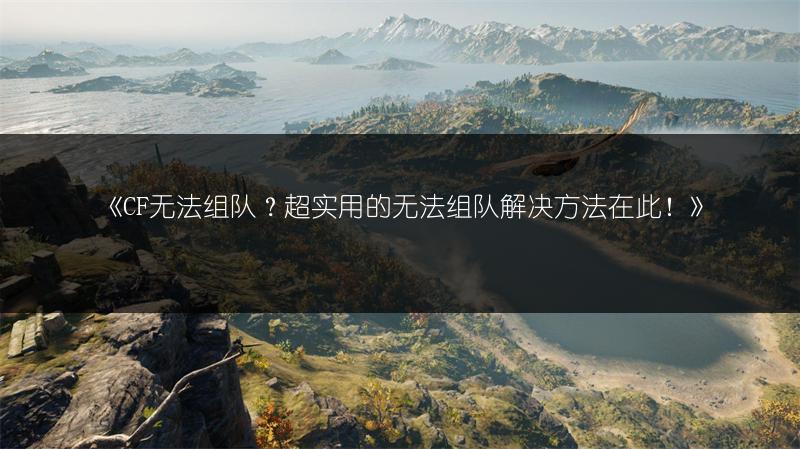 《CF无法组队？超实用的无法组队解决方法在此！》
