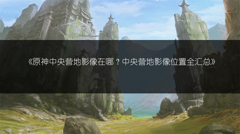 《原神中央营地影像在哪？中央营地影像位置全汇总》