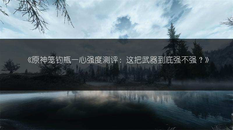 《原神笼钓瓶一心强度测评：这把武器到底强不强？》