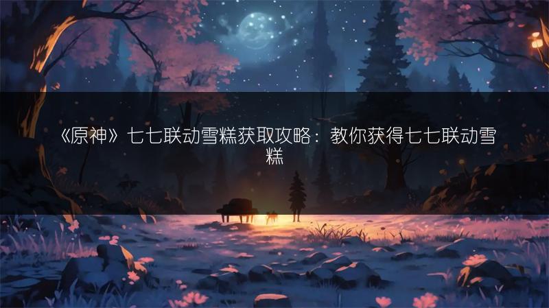 《原神》七七联动雪糕获取攻略：教你获得七七联动雪糕