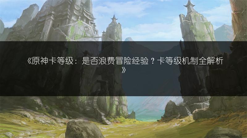 《原神卡等级：是否浪费冒险经验？卡等级机制全解析》