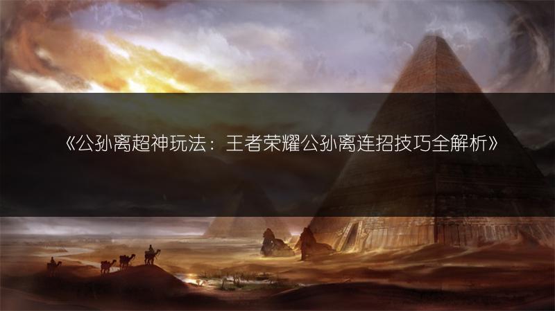 《公孙离超神玩法：王者荣耀公孙离连招技巧全解析》