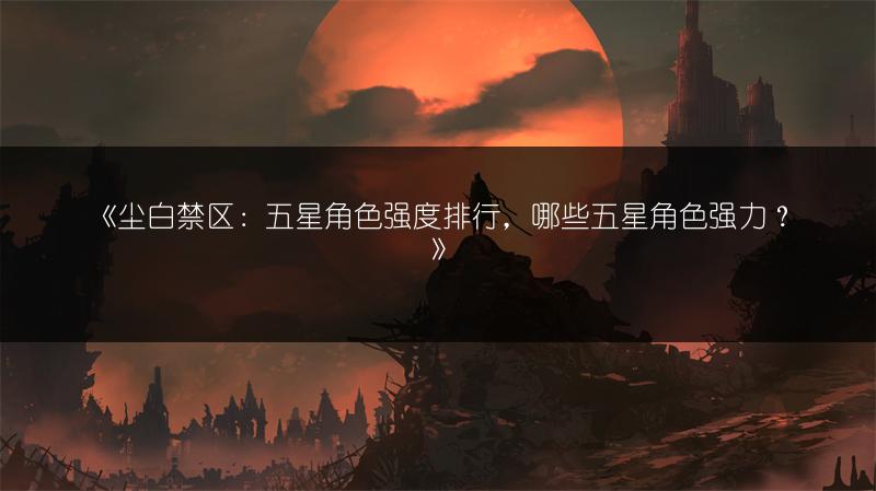 《尘白禁区：五星角色强度排行，哪些五星角色强力？》