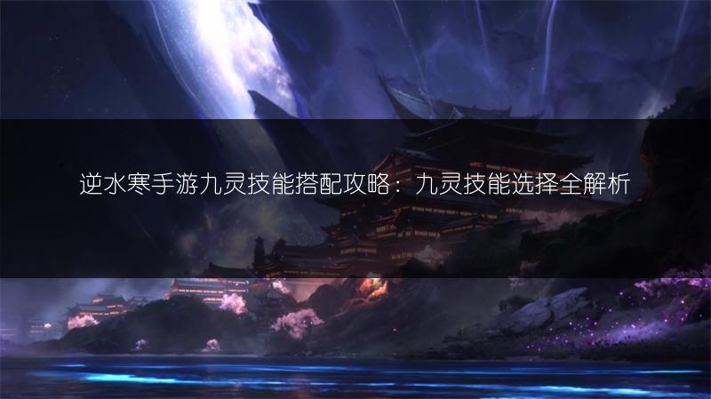 逆水寒手游九灵技能搭配攻略：九灵技能选择全解析