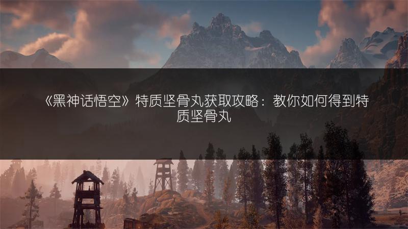 《黑神话悟空》特质坚骨丸获取攻略：教你如何得到特质坚骨丸