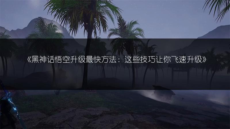 《黑神话悟空升级最快方法：这些技巧让你飞速升级》