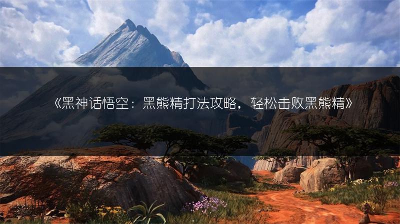 《黑神话悟空：黑熊精打法攻略，轻松击败黑熊精》