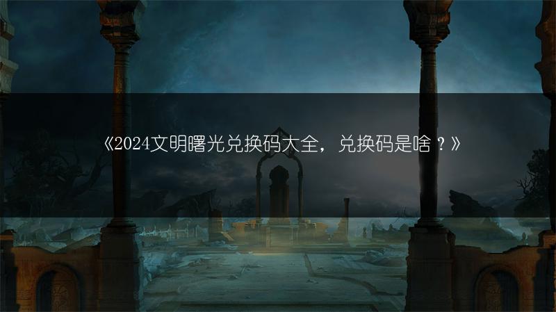 《2024文明曙光兑换码大全，兑换码是啥？》