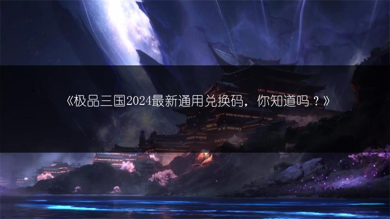 《极品三国2024最新通用兑换码，你知道吗？》