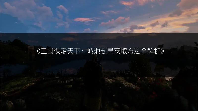 《三国谋定天下：城池封邑获取方法全解析》