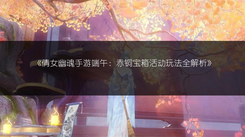 《倩女幽魂手游端午：赤铜宝箱活动玩法全解析》