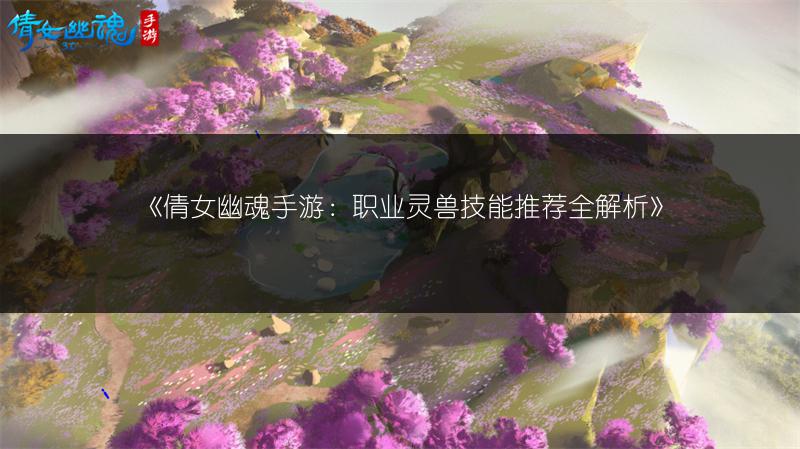 《倩女幽魂手游：职业灵兽技能推荐全解析》