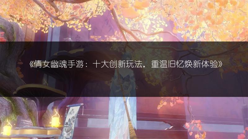 《倩女幽魂手游：十大创新玩法，重温旧忆焕新体验》