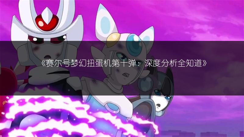 《赛尔号梦幻扭蛋机第十弹：深度分析全知道》