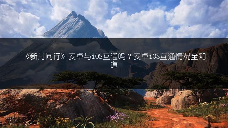 《新月同行》安卓与iOS互通吗？安卓iOS互通情况全知道