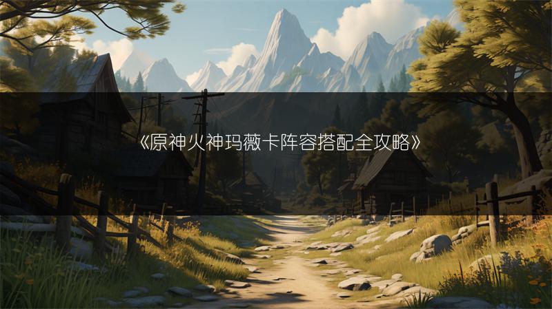 《原神火神玛薇卡阵容搭配全攻略》